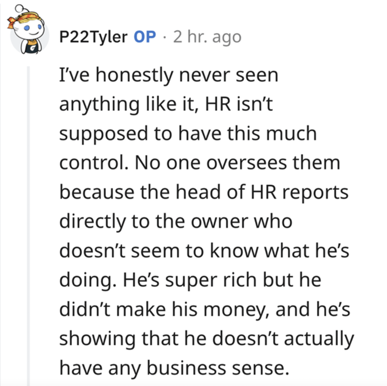 paper - P22Tyler Op 2 hr. ago I've honestly never seen anything it, Hr isn't supposed to have this much control. No one oversees them because the head of Hr reports directly to the owner who doesn't seem to know what he's doing. He's super rich but he did