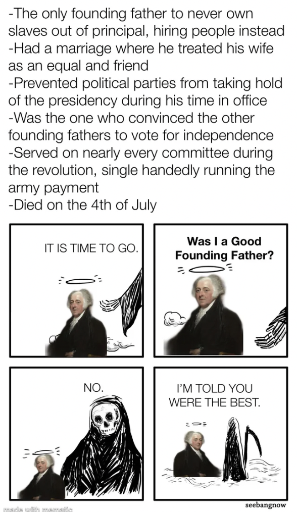 john adams historymemes - The only founding father to never own slaves out of principal, hiring people instead Had a marriage where he treated his wife as an equal and friend Prevented political parties from taking hold of the presidency during his time i