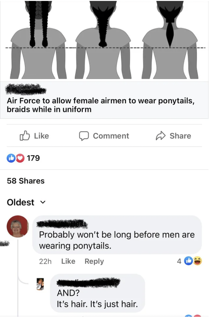 human - Air Force to allow female airmen to wear ponytails, braids while in uniform 179 58 Oldest v Comment Probably won't be long before men are wearing ponytails. 22h And? It's hair. It's just hair. 4
