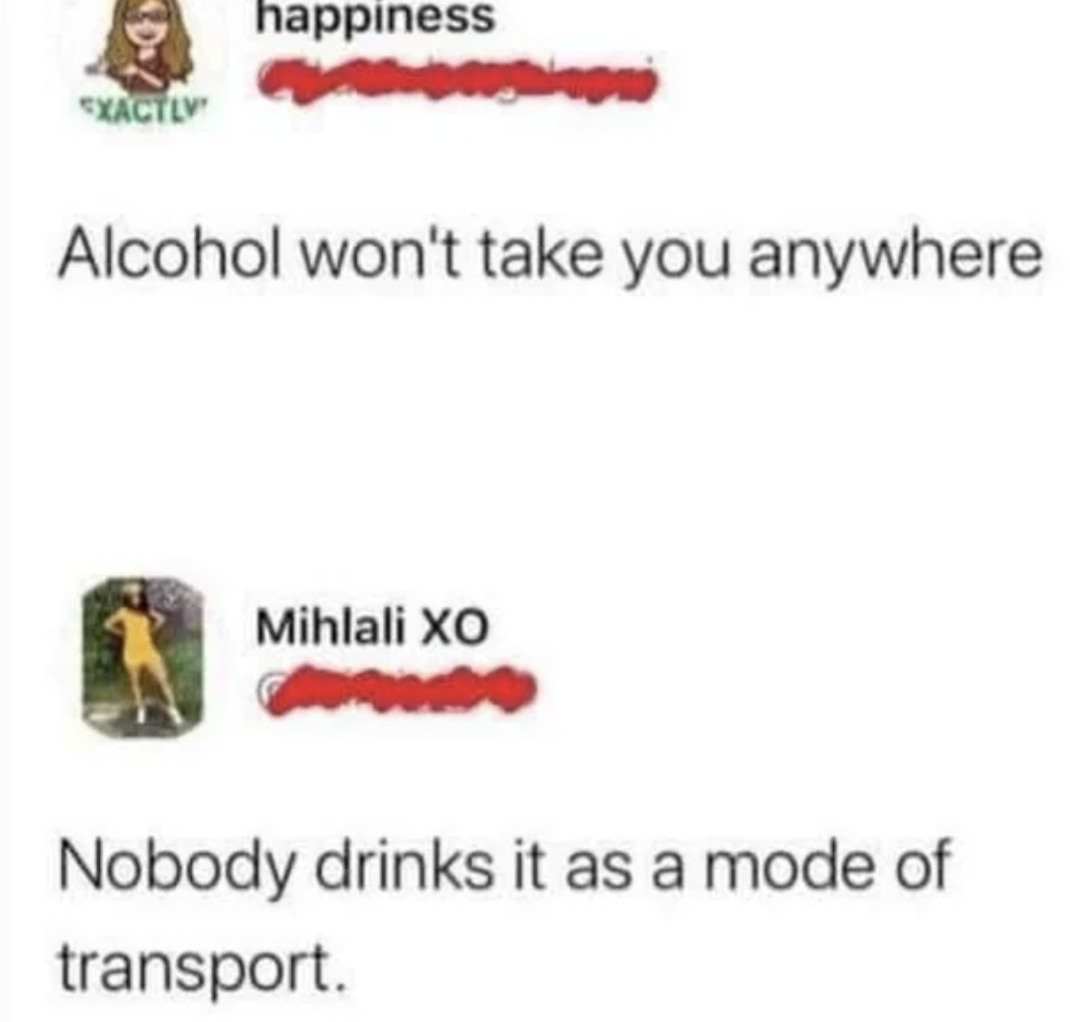 alcohol won t take you anywhere - D Exactly happiness Alcohol won't take you anywhere Mihlali Xo Nobody drinks it as a mode of transport.