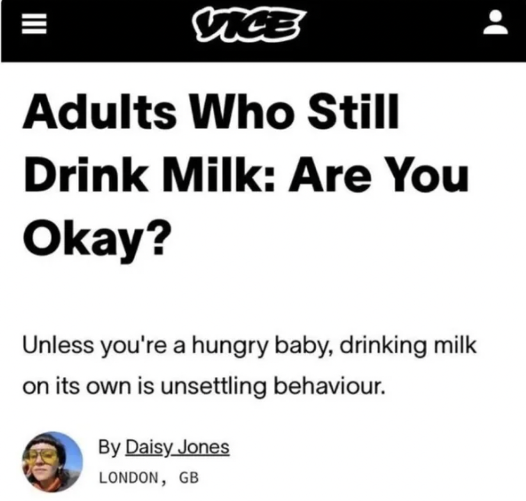 paper - Vice Adults Who Still Drink Milk Are You Okay? Unless you're a hungry baby, drinking milk on its own is unsettling behaviour. By Daisy Jones London, Gb