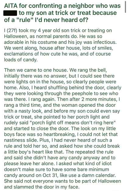 document - Aita for confronting a neighbor who was to my son at trick or treat because of a "rule" I'd never heard of? 1 27f took my 4 year old son trick or treating on Halloween, as normal parents do. He was so adorable in his costume and his joy was inf