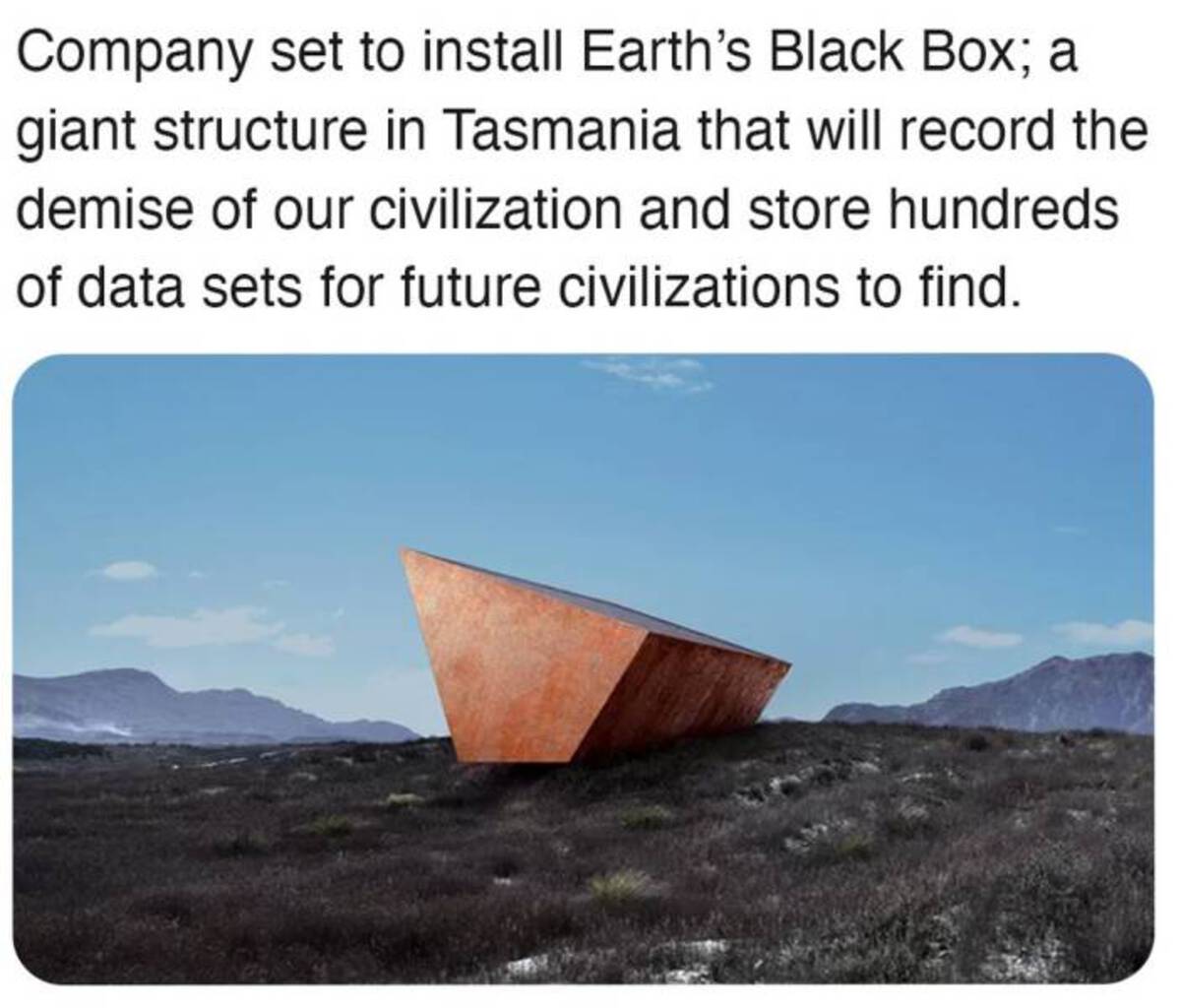 Company set to install Earth's Black Box; a giant structure in Tasmania that will record the demise of our civilization and store hundreds of data sets for future civilizations to find.