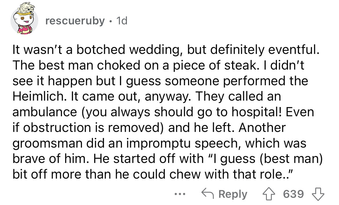 document - rescueruby . 1d It wasn't a botched wedding, but definitely eventful. The best man choked on a piece of steak. I didn't see it happen but I guess someone performed the Heimlich. It came out, anyway. They called an ambulance you always should go