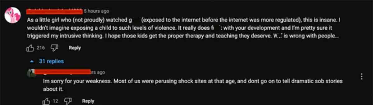 light - 5 hours ago As a little girl who not proudly watched g exposed to the internet before the internet was more regulated, this is insane. I wouldn't imagine exposing a child to such levels of violence. It really does fi with your development and I'm 