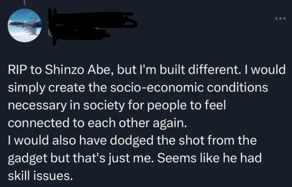 Rip to Shinzo Abe, but I'm built different. I would simply create the socioeconomic conditions necessary in society for people to feel connected to each other again. I would also have dodged the shot from the gadget but that's just me. Seems he had skill…