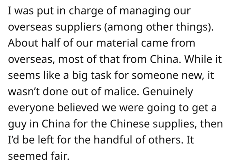 angle - I was put in charge of managing our overseas suppliers among other things. About half of our material came from overseas, most of that from China. While it seems a big task for someone new, it wasn't done out of malice. Genuinely everyone believed