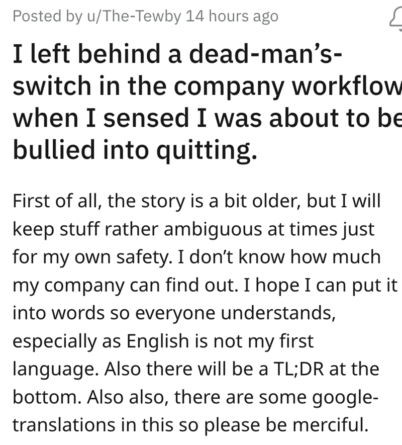 angle - Posted by uTheTewby 14 hours ago I left behind a deadman's switch in the company workflow when I sensed I was about to be bullied into quitting. First of all, the story is a bit older, but I will keep stuff rather ambiguous at times just for my ow