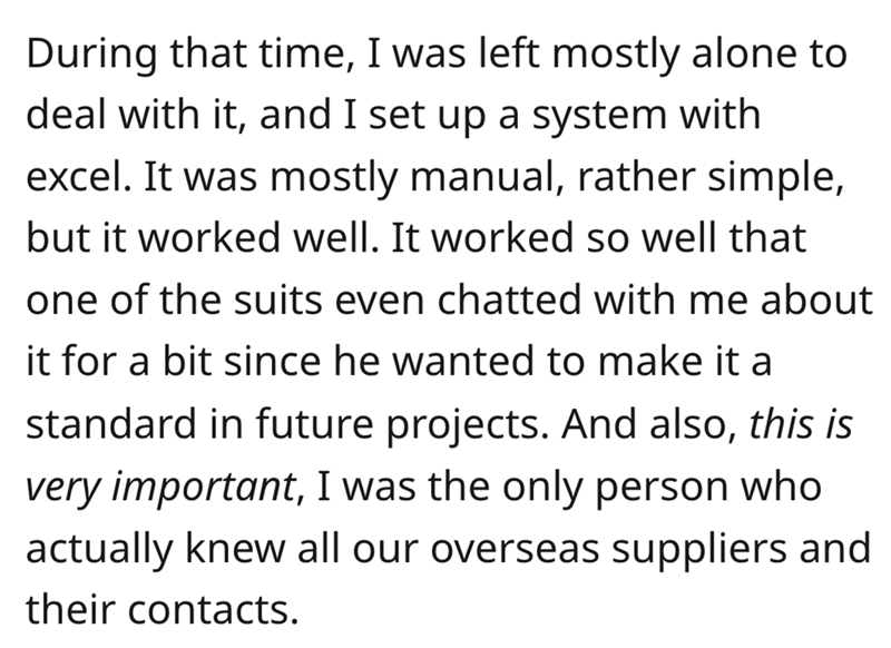 document - During that time, I was left mostly alone to deal with it, and I set up a system with excel. It was mostly manual, rather simple, but it worked well. It worked so well that one of the suits even chatted with me about it for a bit since he wante