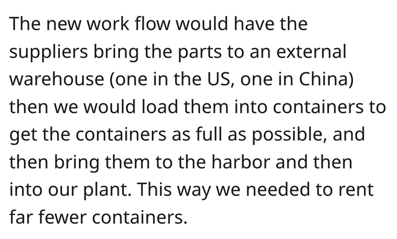document - The new work flow would have the suppliers bring the parts to an external warehouse one in the Us, one in China then we would load them into containers to get the containers as full as possible, and then bring them to the harbor and then into o