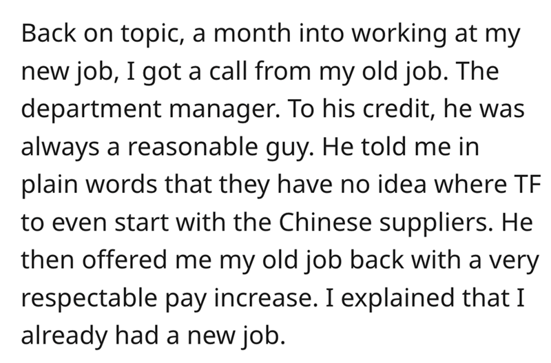 angle - Back on topic, a month into working at my new job, I got a call from my old job. The department manager. To his credit, he was always a reasonable guy. He told me in plain words that they have no idea where Tf to even start with the Chinese suppli