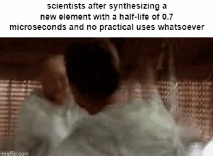 head - scientists after synthesizing a new element with a halflife of 0.7 microseconds and no practical uses whatsoever imgflip.com