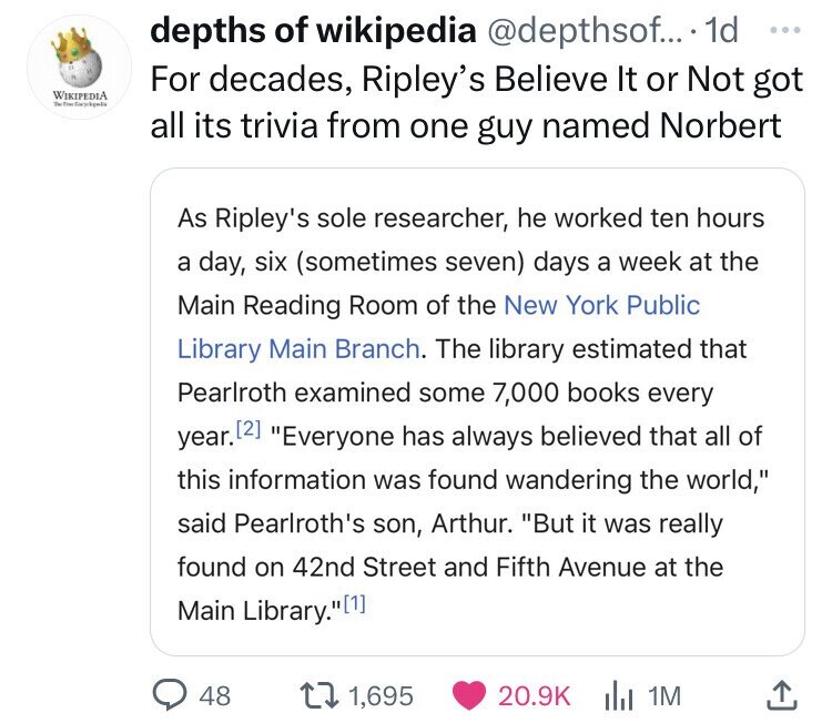document - Wikipedia The depths of wikipedia .... 1d For decades, Ripley's Believe It or Not got all its trivia from one guy named Norbert As Ripley's sole researcher, he worked ten hours a day, six sometimes seven days a week at the Main Reading Room of 