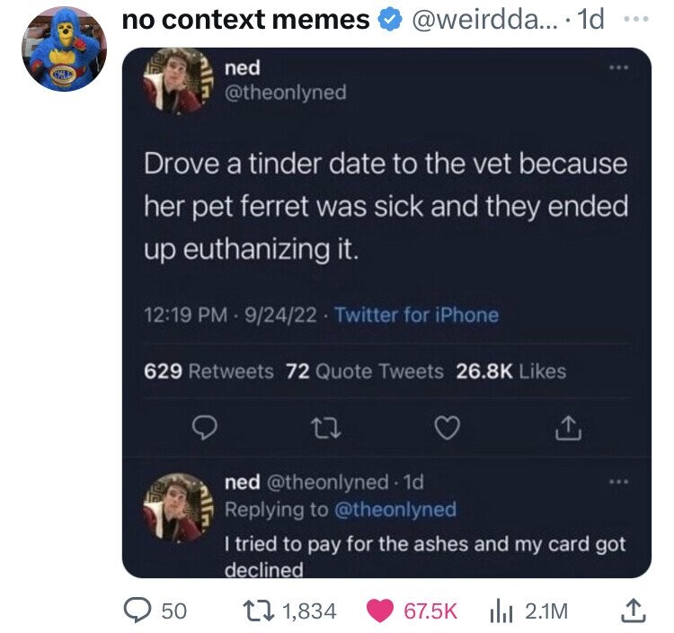 software - no context memes ... . 1d ned Drove a tinder date to the vet because her pet ferret was sick and they ended up euthanizing it. 92422 Twitter for iPhone 50 629 72 Quote Tweets 22 ned I tried to pay for the ashes and my card got declined 1,834 2.