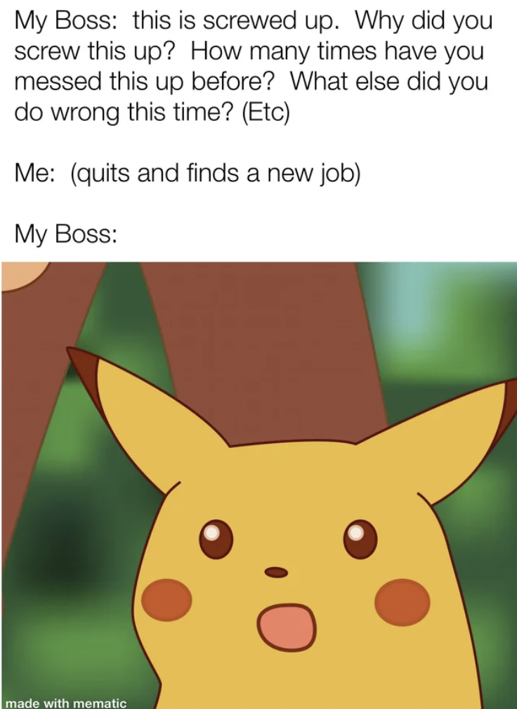 pikachu dentist meme - My Boss this is screwed up. Why did you screw this up? How many times have you messed this up before? What else did you do wrong this time? Etc Me quits and finds a new job My Boss made with mematic