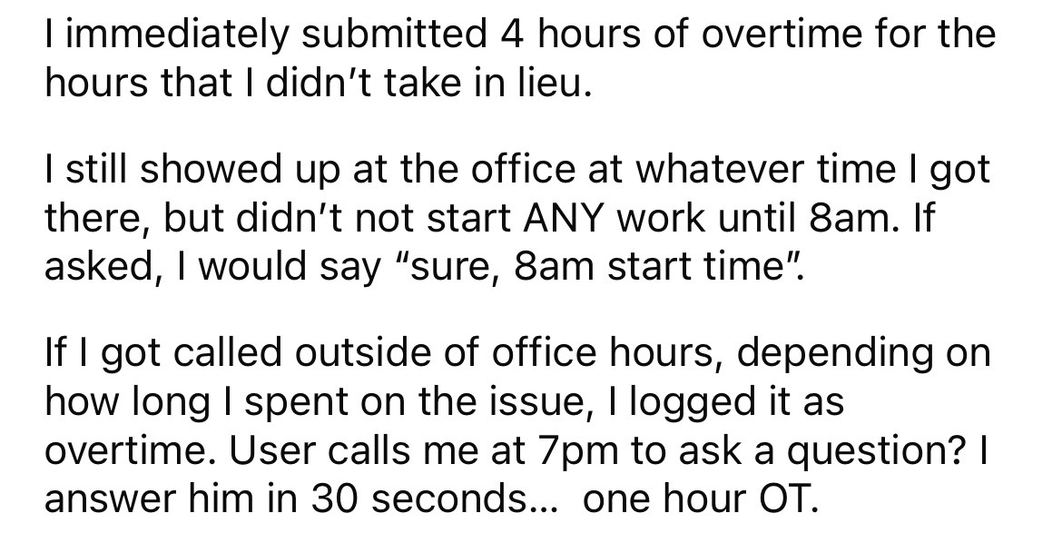 angle - I immediately submitted 4 hours of overtime for the hours that I didn't take in lieu. I still showed up at the office at whatever time I got there, but didn't not start Any work until 8am. If asked, I would say "sure, 8am start time. If I got call