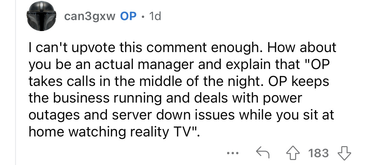 document - can3gxw Op 1d I can't upvote this comment enough. How about you be an actual manager and explain that "Op takes calls in the middle of the night. Op keeps the business running and deals with power outages and server down issues while you sit at