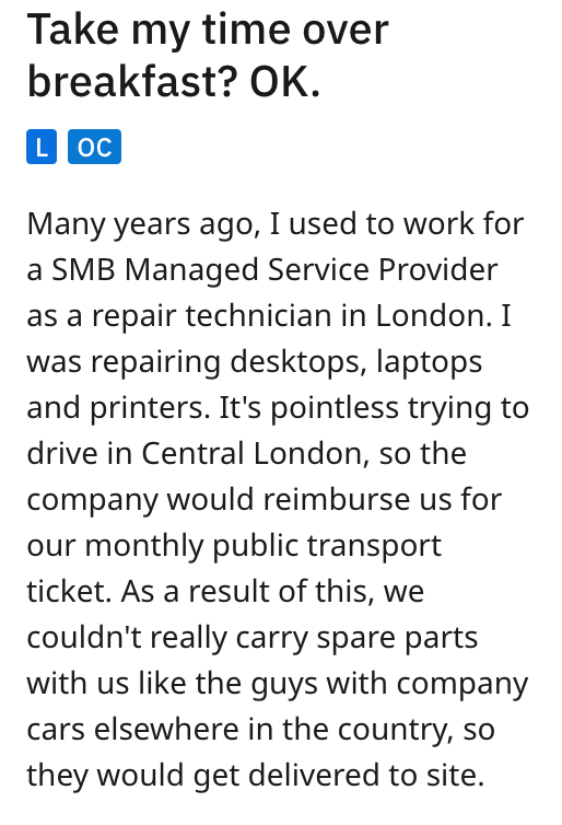 angle - Take my time over breakfast? Ok. Loc Many years ago, I used to work for a Smb Managed Service Provider as a repair technician in London. I was repairing desktops, laptops and printers. It's pointless trying to drive in Central London, so the compa
