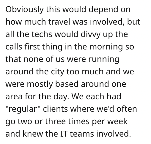 you inspire me - Obviously this would depend on how much travel was involved, but all the techs would divvy up the calls first thing in the morning so that none of us were running around the city too much and we were mostly based around one area for the d