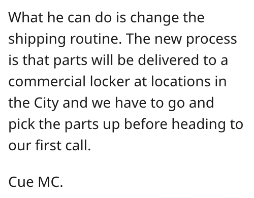 angle - What he can do is change the shipping routine. The new process is that parts will be delivered to a commercial locker at locations in the City and we have to go and pick the parts up before heading to our first call. Cue Mc.