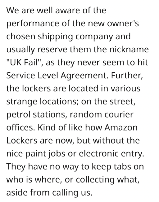 angle - We are well aware of the performance of the new owner's chosen shipping company and usually reserve them the nickname "Uk Fail", as they never seem to hit Service Level Agreement. Further, the lockers are located in various strange locations; on t