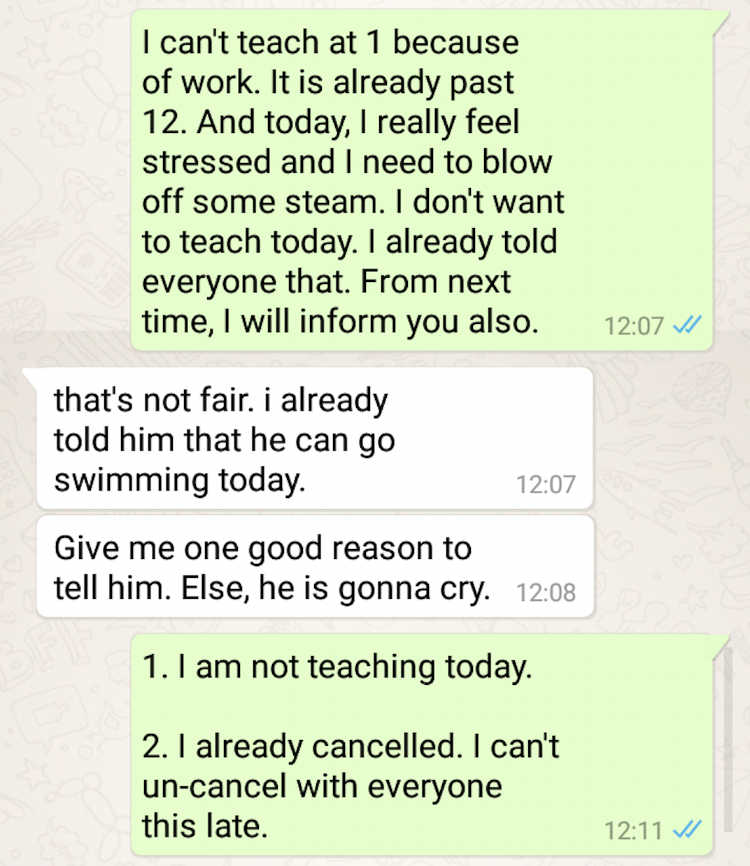 document - I can't teach at 1 because of work. It is already past 12. And today, I really feel stressed and I need to blow off some steam. I don't want to teach today. I already told everyone that. From next time, I will inform you also. that's not fair. 