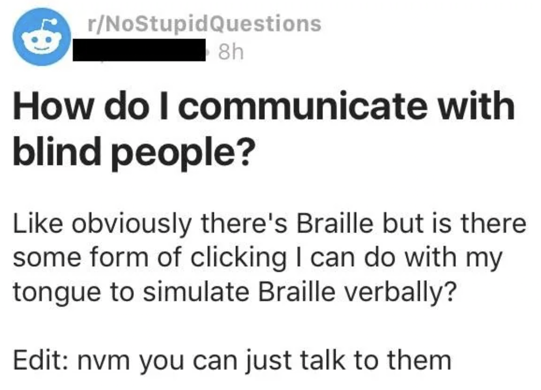 do i communicate with blind people - rNoStupid Questions 8h How do I communicate with blind people? obviously there's Braille but is there some form of clicking I can do with my tongue to simulate Braille verbally? Edit nvm you can just talk to them