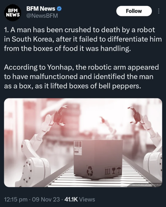 website - Bfm Bfm News News 1. A man has been crushed to death by a robot in South Korea, after it failed to differentiate him from the boxes of food it was handling. According to Yonhap, the robotic arm appeared to have malfunctioned and identified the m