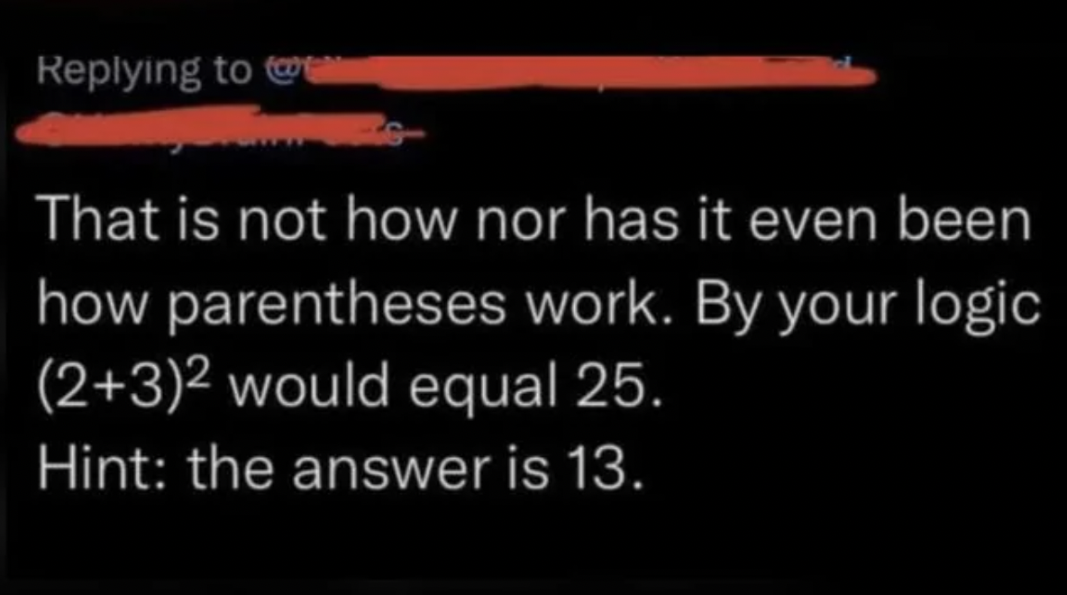 r confidentlyincorrect math - m That is not how nor has it even been how parentheses work. By your logic 232 would equal 25. Hint the answer is 13.