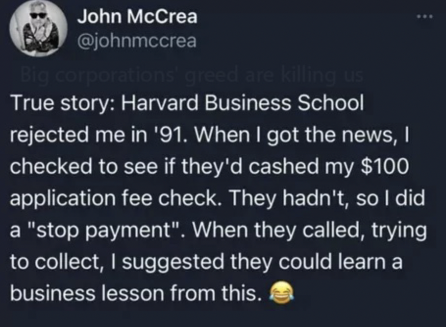 harvard business school stop payment - John McCrea Big corporations' greed are killing us True story Harvard Business School rejected me in '91. When I got the news, I checked to see if they'd cashed my $100 application fee check. They hadn't, so I did a 