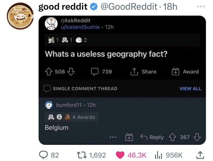 multimedia - good reddit ?rAskReddit 1.1 @ 2 uIceland Sushie . 12h Whats a useless geography fact? 739 508 Reddit. 18h Single Comment Thread bumford11 12h S4 Awards Belgium 82 t 1,692 Award View All 367