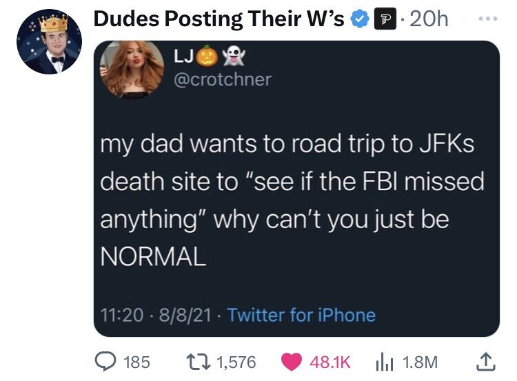 multimedia - Dudes Posting Their W's P.20h Ljor my dad wants to road trip to JFKs death site to "see if the Fbi missed anything" why can't you just be Normal 8821 Twitter for iPhone 185 1 1,576 ... 1.8M