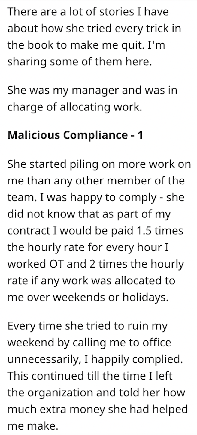 everyone needs to hear - There are a lot of stories I have about how she tried every trick in the book to make me quit. I'm sharing some of them here. She was my manager and was in charge of allocating work. Malicious Compliance 1 She started piling on mo