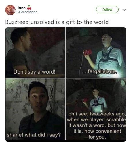 unsolved supernatural memes - iona Buzzfeed unsolved is a gift to the world Don't say a word! shane! what did i say? ....fergalicious. oh i see, two weeks ago, when we played scrabble it wasn't a word. but now it is. how convenient for you.