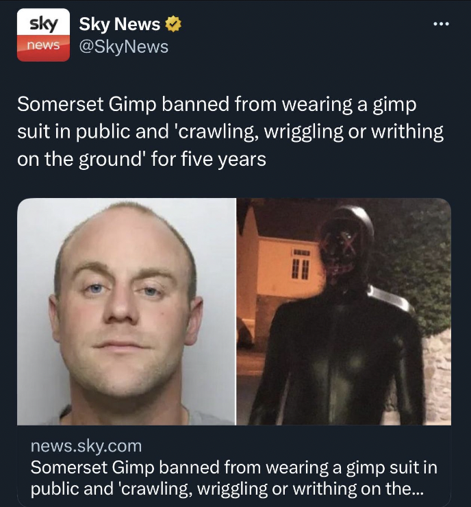 human - sky Sky News news Somerset Gimp banned from wearing a gimp suit in public and 'crawling, wriggling or writhing on the ground' for five years I news.sky.com Somerset Gimp banned from wearing a gimp suit in public and 'crawling, wriggling or writhin