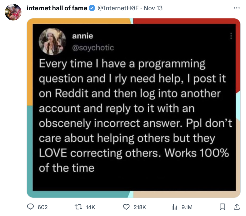 media - internet hall of fame F. Nov 13 annie Every time I have a programming question and I rly need help, I post it on Reddit and then log into another account and to it with an obscenely incorrect answer. Ppl don't care about helping others but they Lo