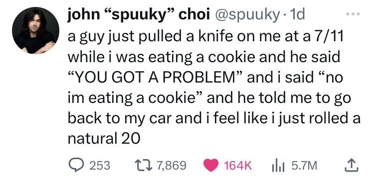 number - john "spuuky" choi . 1d a guy just pulled a knife on me at a 711 while i was eating a cookie and he said "You Got A Problem" and i said "no im eating a cookie" and he told me to go back to my car and i feel i just rolled a natural 20 253 17, 15.7