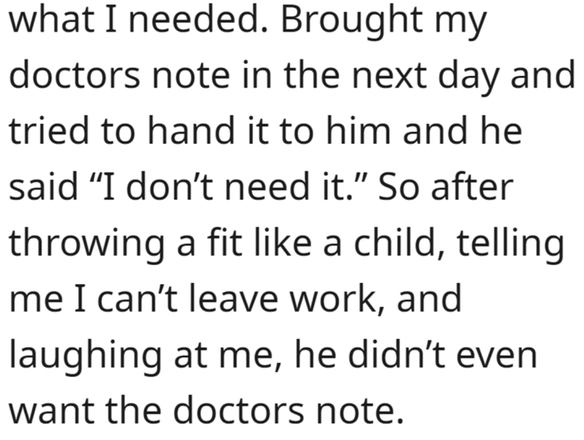 handwriting - what I needed. Brought my doctors note in the next day and tried to hand it to him and he said "I don't need it." So after throwing a fit a child, telling me I can't leave work, and laughing at me, he didn't even want the doctors note.