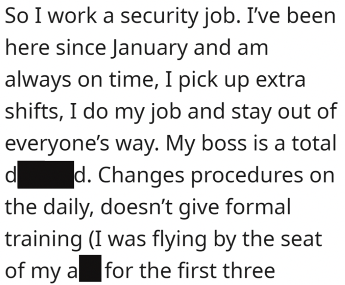 handwriting - So I work a security job. I've been here since January and am always on time, I pick up extra shifts, I do my job and stay out of everyone's way. My boss is a total d d. Changes procedures on the daily, doesn't give formal training I was fly