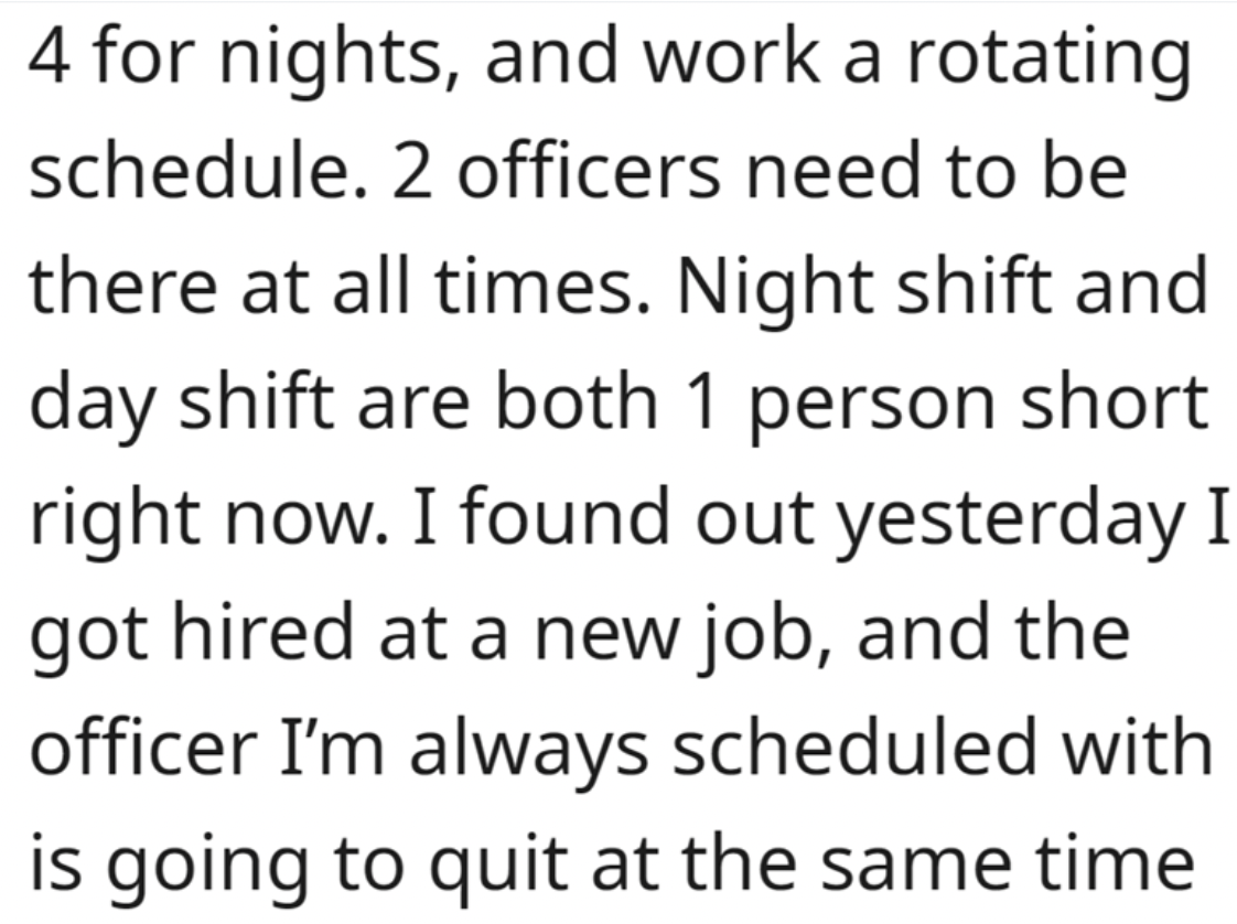 paragraph about 6 october - 4 for nights, and work a rotating schedule. 2 officers need to be there at all times. Night shift and day shift are both 1 person short right now. I found out yesterday I got hired at a new job, and the officer I'm always sched
