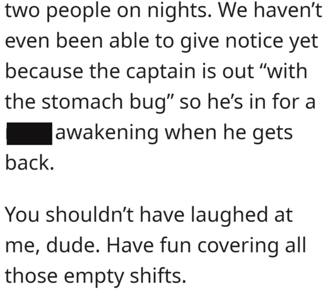 document - two people on nights. We haven't even been able to give notice yet because the captain is out "with the stomach bug" so he's in for a awakening when he gets back. You shouldn't have laughed at me, dude. Have fun covering all those empty shifts.