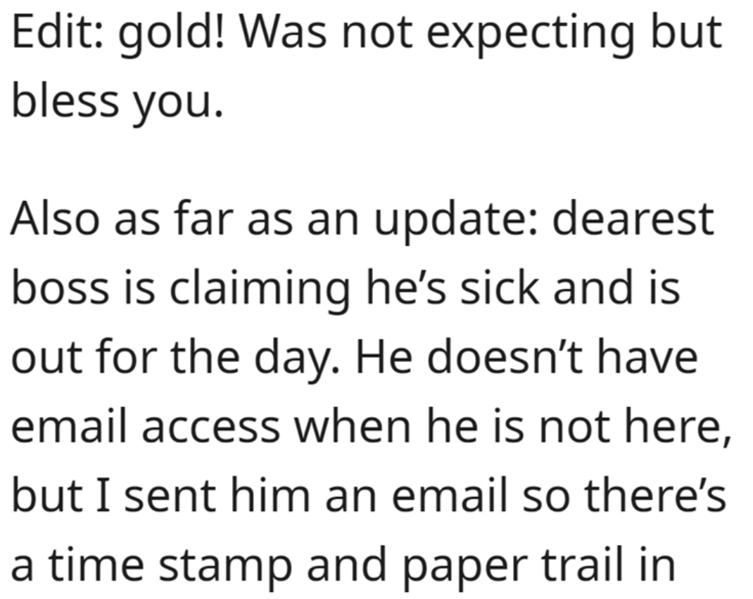 document - Edit gold! Was not expecting but bless you. Also as far as an update dearest boss is claiming he's sick and is out for the day. He doesn't have email access when he is not here, but I sent him an email so there's a time stamp and paper trail in