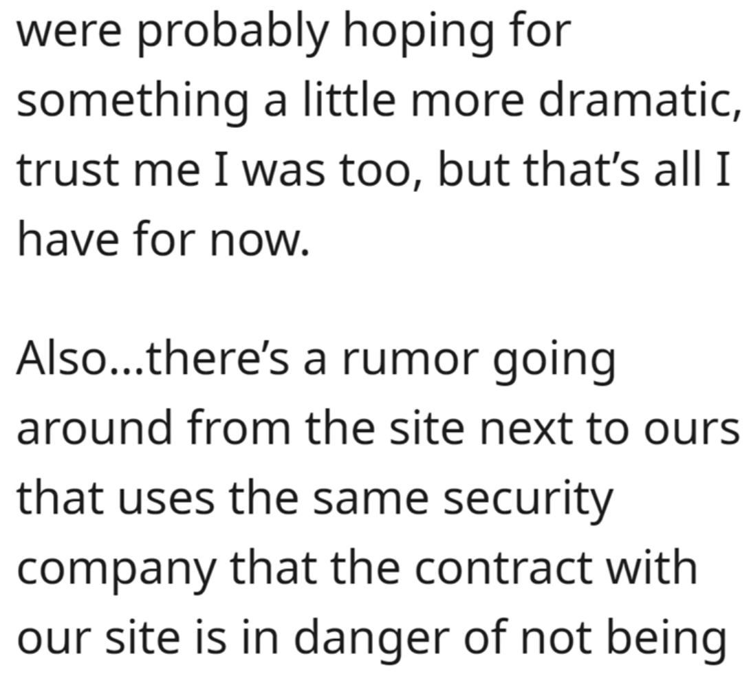 document - were probably hoping for something a little more dramatic, trust me I was too, but that's all I have for now. Also...there's a rumor going around from the site next to ours that uses the same security company that the contract with our site is 