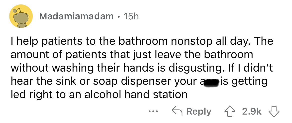 document - Madamiamadam 15h I help patients to the bathroom nonstop all day. The amount of patients that just leave the bathroom without washing their hands is disgusting. If I didn't hear the sink or soap dispenser your ais getting led right to an alcoho