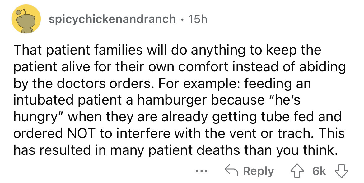 angle - spicychickenandranch That patient families will do anything to keep the patient alive for their own comfort instead of abiding by the doctors orders. For example feeding an intubated patient a hamburger because "he's hungry" when they are already 