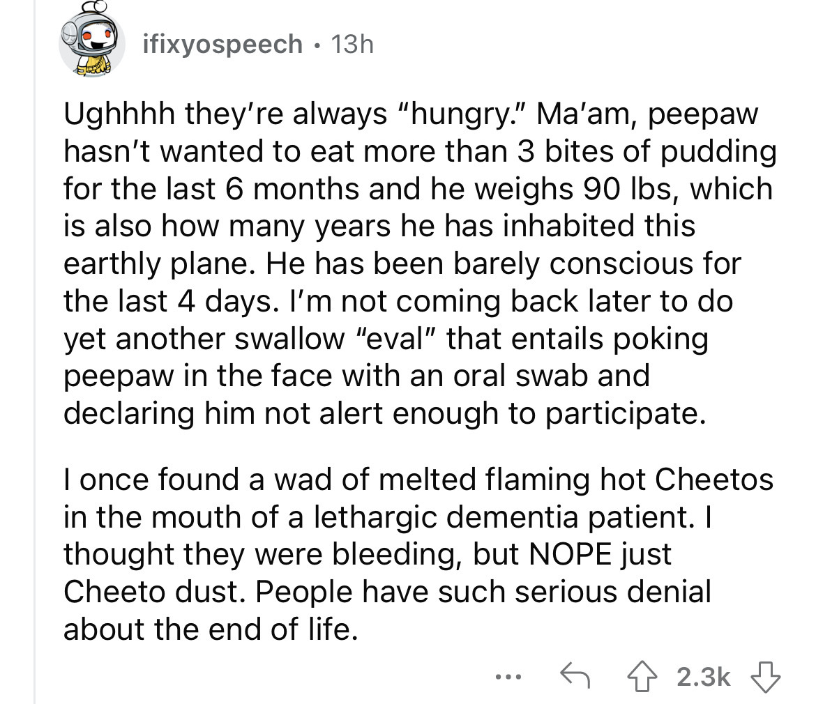 angle - ifixyospeech 13h Ughhhh they're always "hungry." Ma'am, peepaw hasn't wanted to eat more than 3 bites of pudding for the last 6 months and he weighs 90 lbs, which is also how many years he has inhabited this earthly plane. He has been barely consc