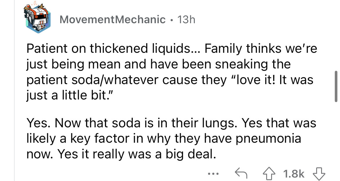 angle - m Movement Mechanic 13h Patient on thickened liquids... Family thinks we're just being mean and have been sneaking the patient sodawhatever cause they "love it! It was just a little bit." Yes. Now that soda is in their lungs. Yes that was ly a key
