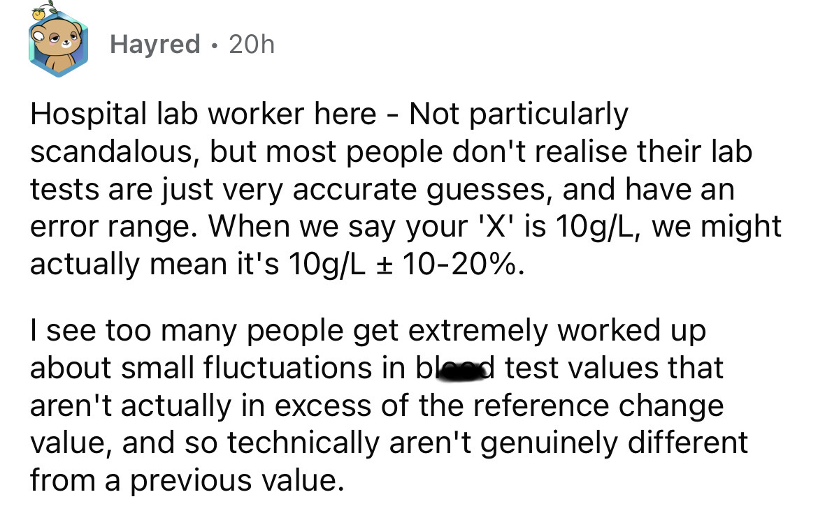 angle - Hayred 20h Hospital lab worker here Not particularly scandalous, but most people don't realise their lab tests are just very accurate guesses, and have an error range. When we say your 'X' is 10gL, we might actually mean it's 10gL 1020%. I see too
