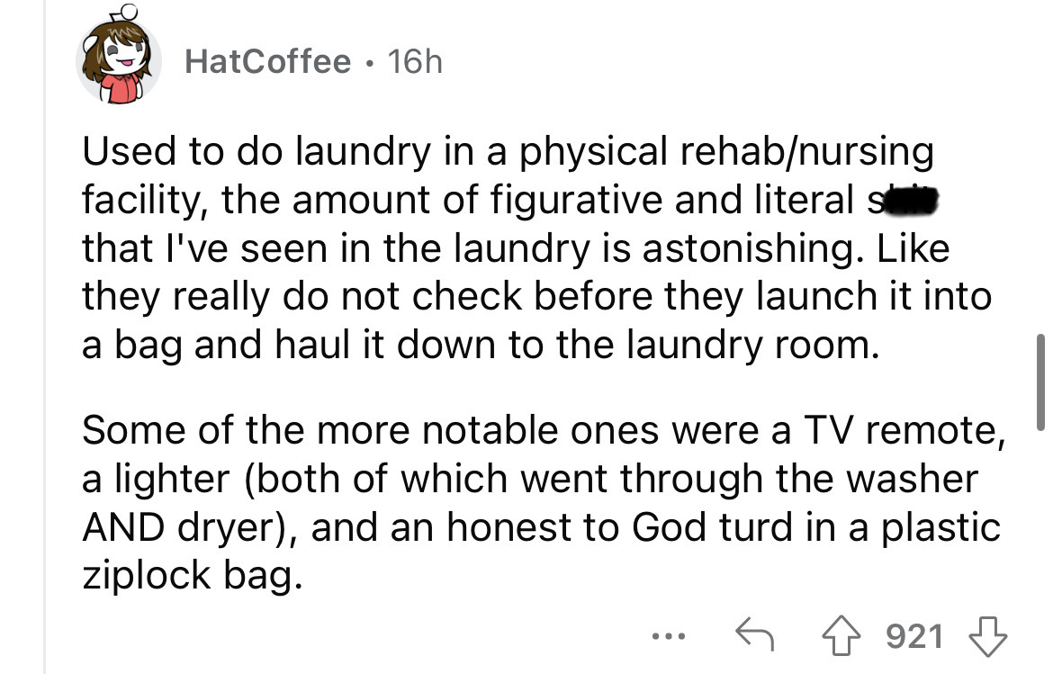 angle - HatCoffee. 16h Used to do laundry in a physical rehabnursing facility, the amount of figurative and literal s that I've seen in the laundry is astonishing. they really do not check before they launch it into a bag and haul it down to the laundry r