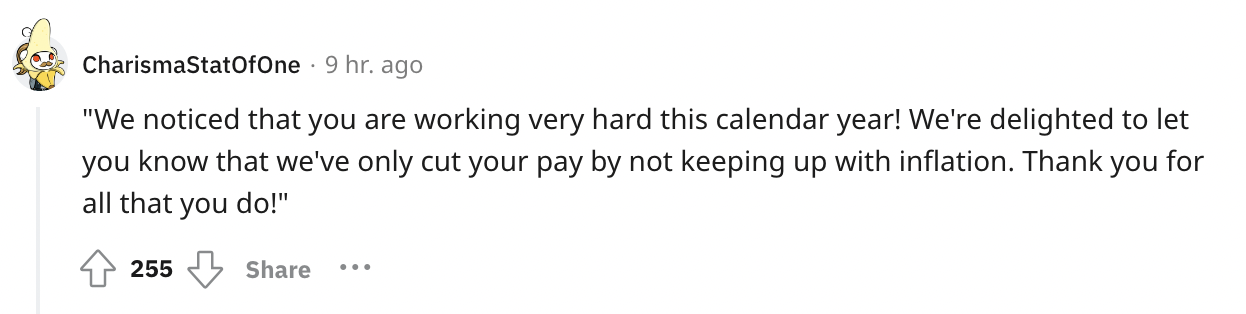 document - CharismaStatOfOne 9 hr. ago "We noticed that you are working very hard this calendar year! We're delighted to let you know that we've only cut your pay by not keeping up with inflation. Thank you for all that you do!" 255